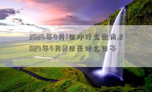 2024年4月1日农历是多少，2024年4月1日冲什么生肖,2024年4月12日是什么日子