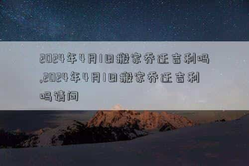 2024年4月13号是黄道吉日吗，2024年4月1日搬家乔迁吉利吗,2024年4月1日搬家乔迁吉利吗请问