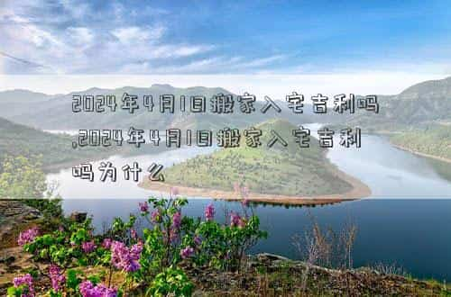 2024年4月1日农历是多少，2024年4月1日搬家入宅吉利吗,2024年4月1日搬家入宅吉利吗为什么