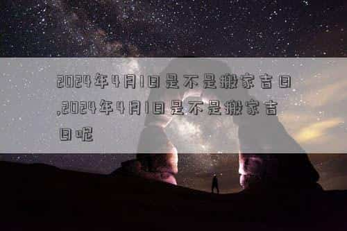 2024年4月1日黄道吉日查询，2024年4月1日是不是搬家吉日,2024年4月1日是不是搬家吉日呢