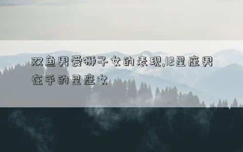 双鱼男宠爱狮子女，双鱼男爱狮子女的表现,12星座男在乎的星座女