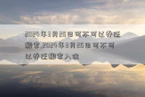 2024年3月21日黄道吉日查询，2024年3月25日可不可以乔迁搬家,2024年3月25日可不可以乔迁搬家入住