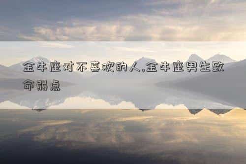 金牛座对不喜欢的女生，金牛座对不喜欢的人,金牛座男生致命弱点