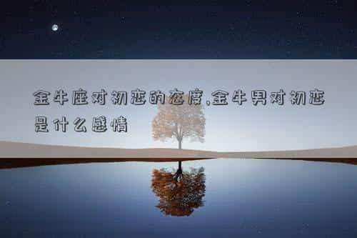 金牛对待初恋，金牛座对初恋的态度,金牛男对初恋是什么感情