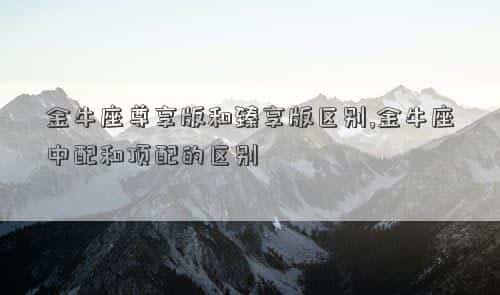 金牛座尊享版和臻爱版区别，金牛座尊享版和臻享版区别,金牛座中配和顶配的区别