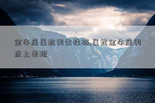 生肖蛇金牛座男的个性，金牛座属蛇男生性格,属蛇金牛座男床上表现