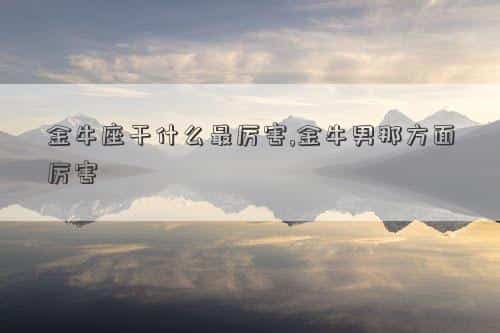 金牛座适合做啥，金牛座干什么最厉害,金牛男那方面厉害