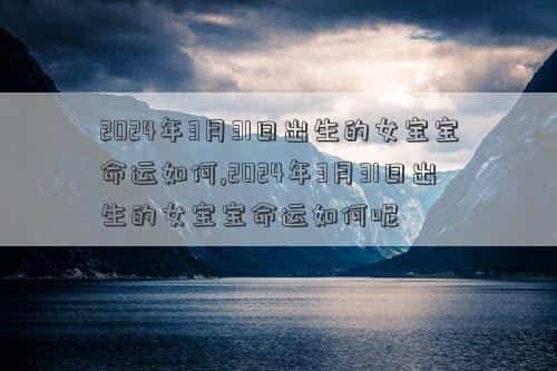 2024年3月3日农历，2024年3月31日出生的女宝宝命运如何,2024年3月31日出生的女宝宝命运如何呢