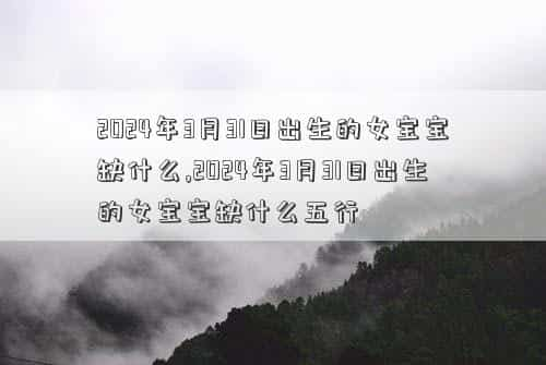 2024年3月3放假时间，2024年3月31日出生的女宝宝缺什么,2024年3月31日出生的女宝宝缺什么五行