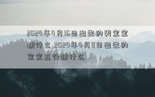 2024年4月1日属什么生肖，2024年4月16日出生的男宝宝缺什么,2024年4月8日出生的宝宝五行缺什么