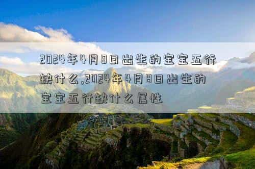 2024年4月8号是什么日子，2024年4月8日出生的宝宝五行缺什么,2024年4月8日出生的宝宝五行缺什么属性