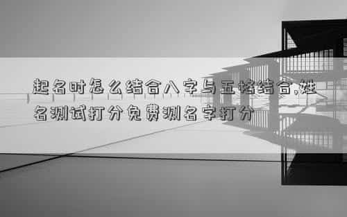 八字起名根据什么原理，起名时怎么结合八字与五格结合,姓名测试打分免费测名字打分