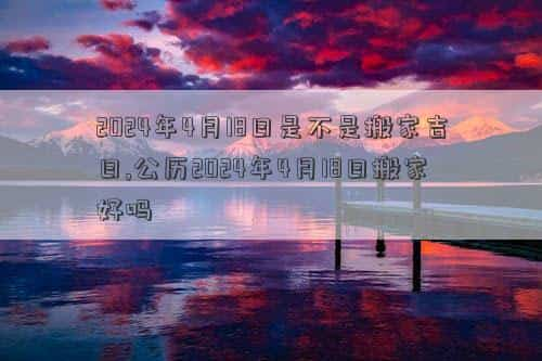 2024年4月14号是黄道吉日吗，2024年4月18日是不是搬家吉日,公历2024年4月18日搬家好吗