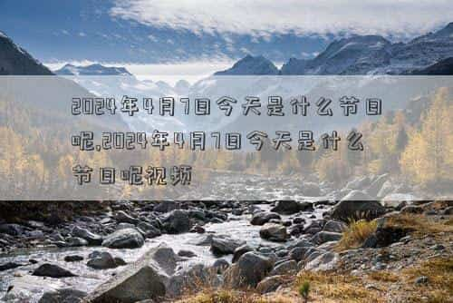 2024年4月7日黄道吉日查询，2024年4月7日今天是什么节日呢,2024年4月7日今天是什么节日呢视频