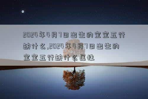 2024年4月7日黄道吉日查询，2024年4月7日出生的宝宝五行缺什么,2024年4月7日出生的宝宝五行缺什么属性