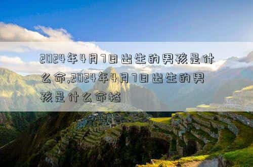 2024年4月7日补哪天的班，2024年4月7日出生的男孩是什么命,2024年4月7日出生的男孩是什么命格