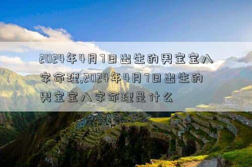 2024年4月7日补哪天的班，2024年4月7日出生的男宝宝八字命理,2024年4月7日出生的男宝宝八字命理是什么