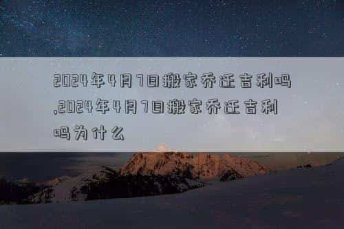 2024年4月7日黄历查询，2024年4月7日搬家乔迁吉利吗,2024年4月7日搬家乔迁吉利吗为什么