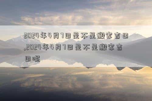 2024年4月6日是黄道吉日吗，2024年4月7日是不是搬家吉日,2024年4月7日是不是搬家吉日呢