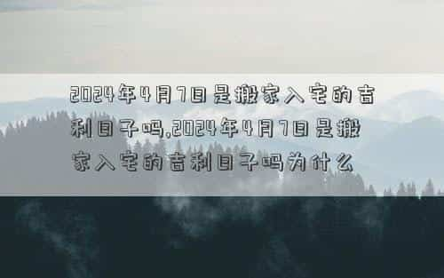 2024年4月7日黄道吉日查询，2024年4月7日是搬家入宅的吉利日子吗,2024年4月7日是搬家入宅的吉利日子吗为什么