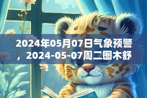 2024年05月07日气象预警，2024-05-07周二图木舒克市天气预报 大部多云转晴