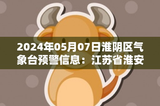 2024年05月07日淮阴区气象台预警信息：江苏省淮安市淮阴区发布大雾橙色预警