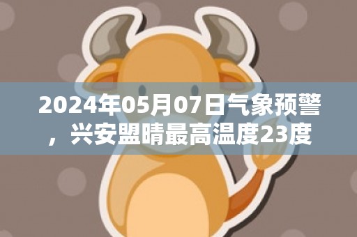 2024年05月07日气象预警，兴安盟晴最高温度23度