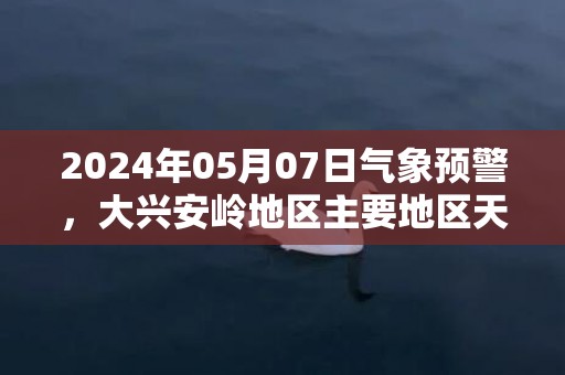 2024年05月07日气象预警，大兴安岭地区主要地区天气数据