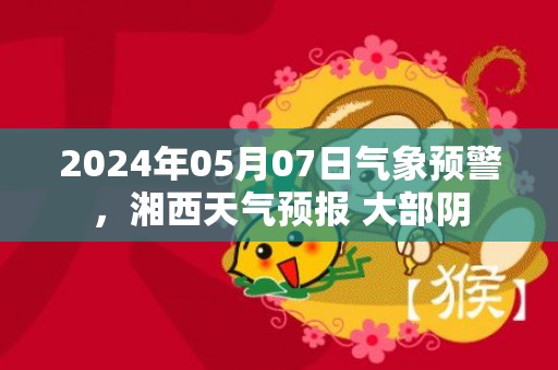 2024年05月07日气象预警，湘西天气预报 大部阴