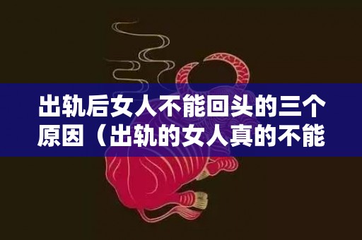 出轨后女人不能回头的三个原因（出轨的女人真的不能真心回归家庭吗）