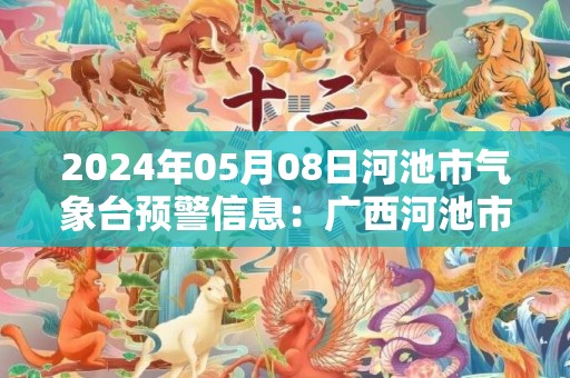 2024年05月08日河池市气象台预警信息：广西河池市更新暴雨红色预警