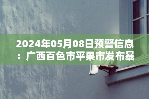 2024年05月08日预警信息：广西百色市平果市发布暴雨橙色预警