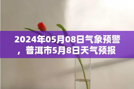 2024年05月08日气象预警，普洱市5月8日天气预报 大部阵雨转小雨