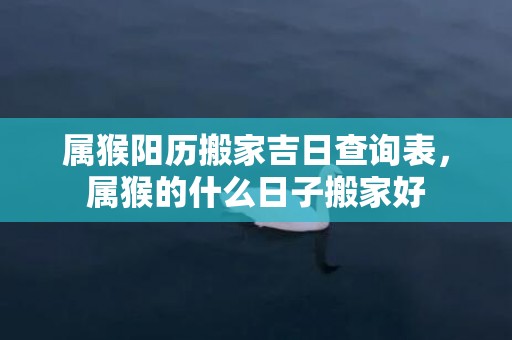 属猴阳历搬家吉日查询表，属猴的什么日子搬家好