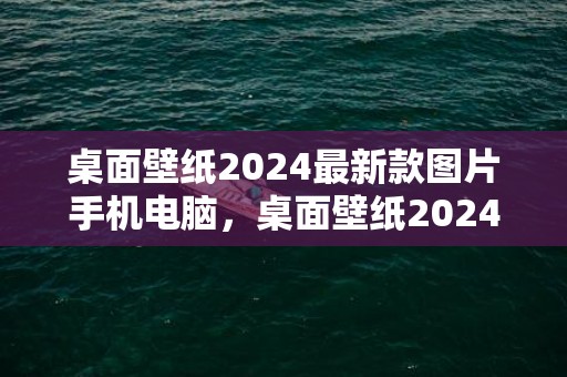 桌面壁纸2024最新款图片手机电脑，桌面壁纸2024最新壁纸