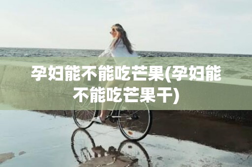 孕妇能不能吃芒果(孕妇能不能吃芒果干)