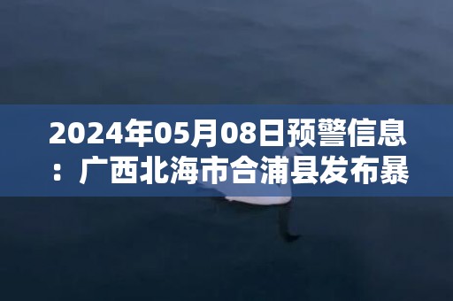 2024年05月08日预警信息：广西北海市合浦县发布暴雨橙色预警