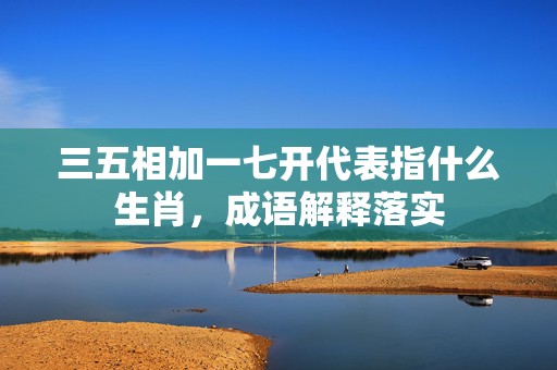 三五相加一七开代表指什么生肖，成语解释落实