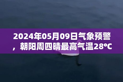 2024年05月09日气象预警，朝阳周四晴最高气温28℃