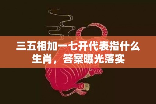 三五相加一七开代表指什么生肖，答案曝光落实