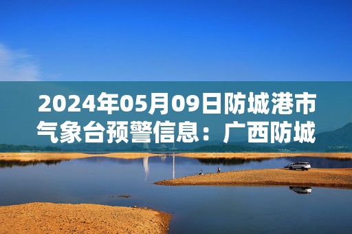 2024年05月09日防城港市气象台预警信息：广西防城港市发布暴雨橙色预警