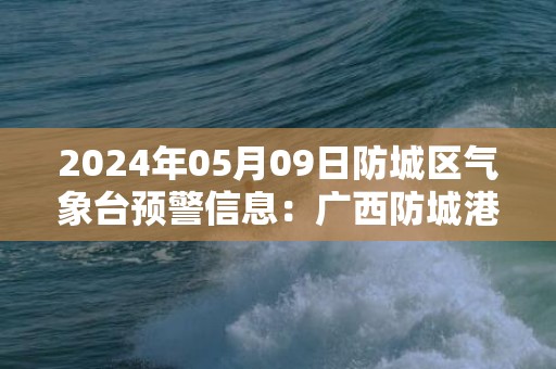 2024年05月09日防城区气象台预警信息：广西防城港市防城区发布暴雨橙色预警