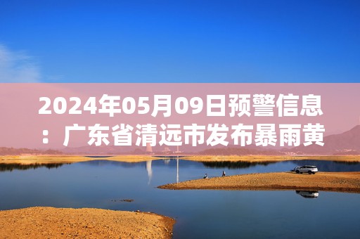 2024年05月09日预警信息：广东省清远市发布暴雨黄色预警