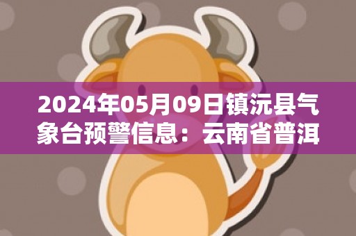 2024年05月09日镇沅县气象台预警信息：云南省普洱市镇沅彝族哈尼族拉祜族自治县发布暴雨橙色预警