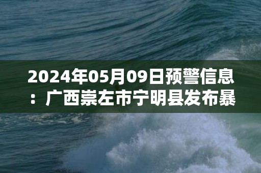 2024年05月09日预警信息：广西崇左市宁明县发布暴雨橙色预警