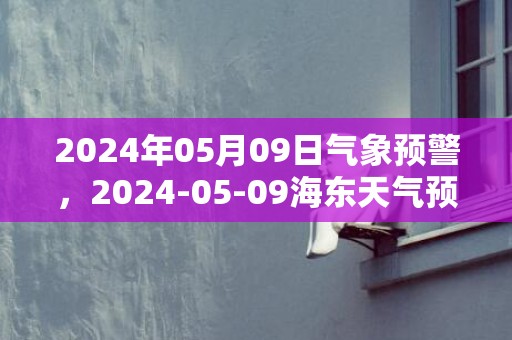 2024年05月09日气象预警，2024-05-09海东天气预报 大部晴转小雨