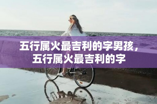 五行属火最吉利的字男孩，五行属火最吉利的字