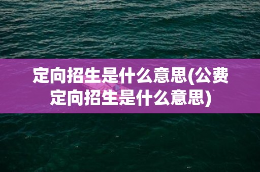 定向招生是什么意思(公费定向招生是什么意思)