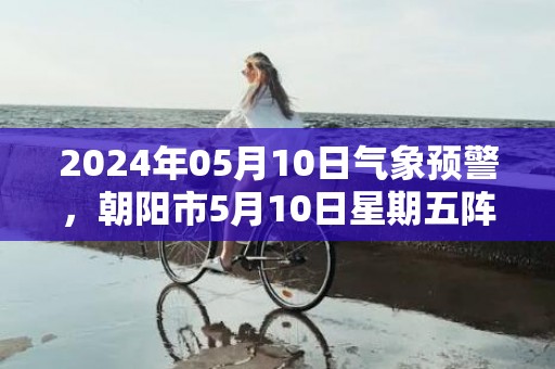 2024年05月10日气象预警，朝阳市5月10日星期五阵雨最高气温27度