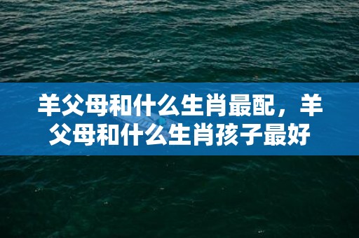 羊父母和什么生肖最配，羊父母和什么生肖孩子最好